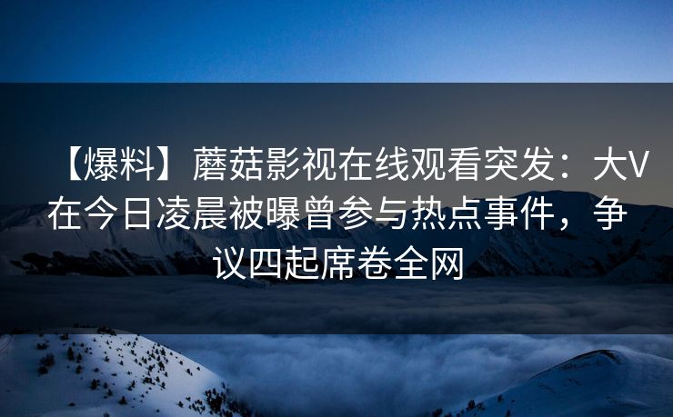 【爆料】蘑菇影视在线观看突发：大V在今日凌晨被曝曾参与热点事件，争议四起席卷全网