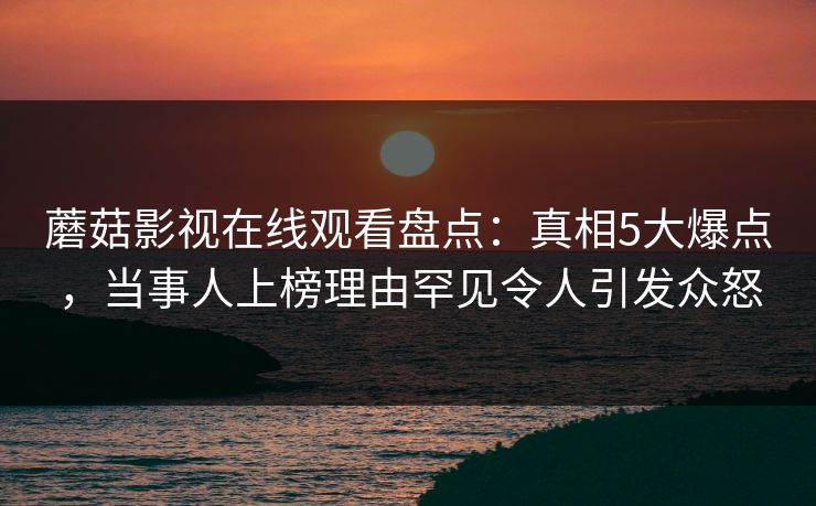 蘑菇影视在线观看盘点：真相5大爆点，当事人上榜理由罕见令人引发众怒