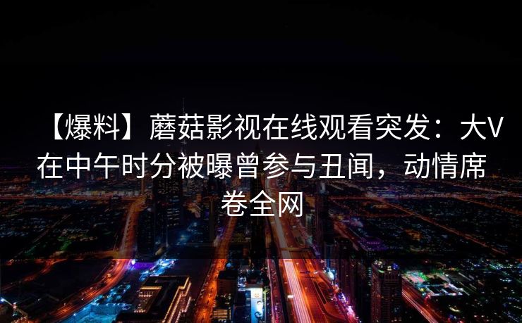 【爆料】蘑菇影视在线观看突发：大V在中午时分被曝曾参与丑闻，动情席卷全网