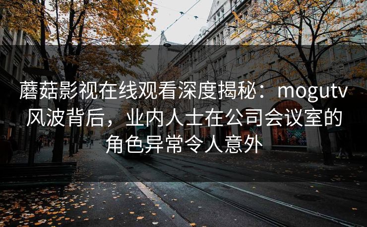 蘑菇影视在线观看深度揭秘：mogutv风波背后，业内人士在公司会议室的角色异常令人意外