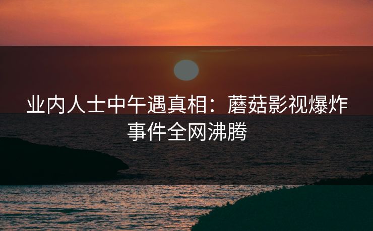 业内人士中午遇真相：蘑菇影视爆炸事件全网沸腾