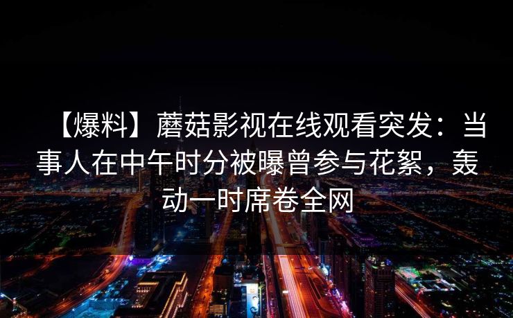 【爆料】蘑菇影视在线观看突发：当事人在中午时分被曝曾参与花絮，轰动一时席卷全网