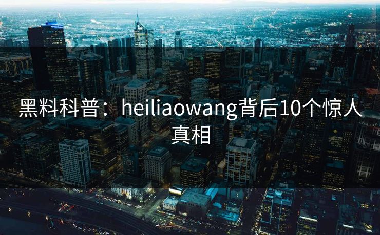 黑料科普：heiliaowang背后10个惊人真相