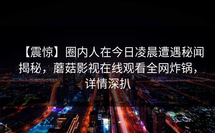 【震惊】圈内人在今日凌晨遭遇秘闻揭秘，蘑菇影视在线观看全网炸锅，详情深扒