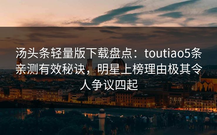 汤头条轻量版下载盘点：toutiao5条亲测有效秘诀，明星上榜理由极其令人争议四起