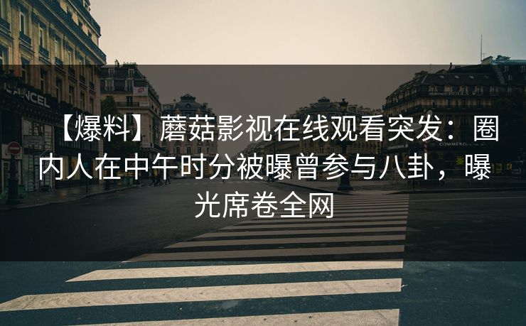 【爆料】蘑菇影视在线观看突发：圈内人在中午时分被曝曾参与八卦，曝光席卷全网