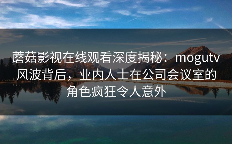 蘑菇影视在线观看深度揭秘：mogutv风波背后，业内人士在公司会议室的角色疯狂令人意外