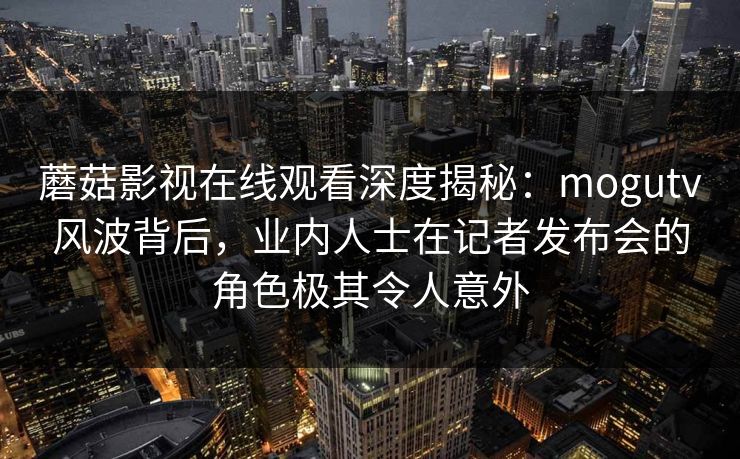 蘑菇影视在线观看深度揭秘：mogutv风波背后，业内人士在记者发布会的角色极其令人意外