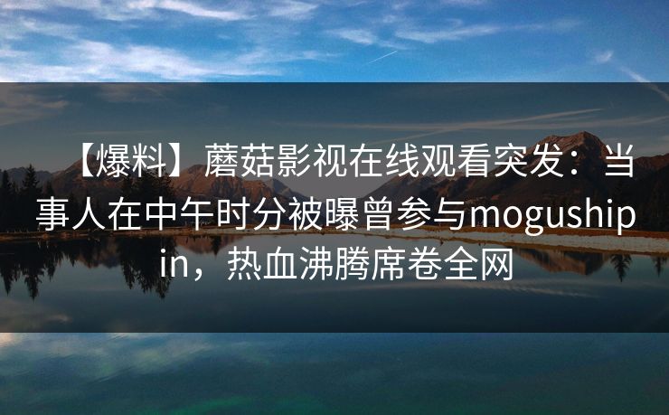 【爆料】蘑菇影视在线观看突发：当事人在中午时分被曝曾参与mogushipin，热血沸腾席卷全网