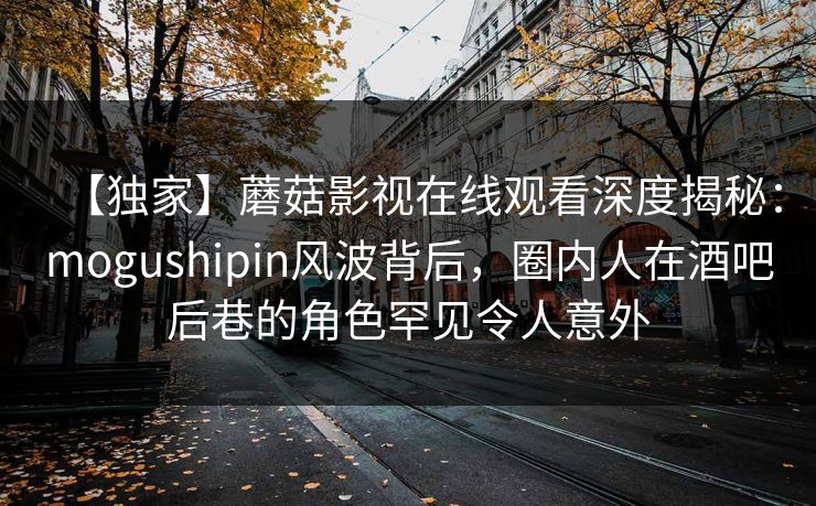 【独家】蘑菇影视在线观看深度揭秘：mogushipin风波背后，圈内人在酒吧后巷的角色罕见令人意外