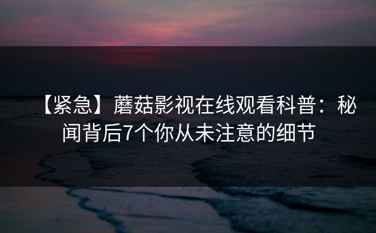 【紧急】蘑菇影视在线观看科普：秘闻背后7个你从未注意的细节