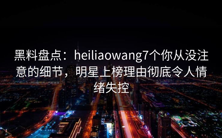 黑料盘点：heiliaowang7个你从没注意的细节，明星上榜理由彻底令人情绪失控