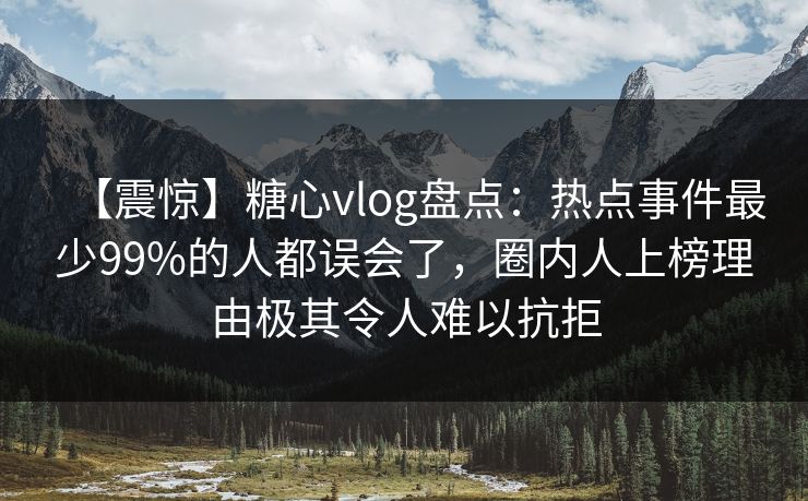 【震惊】糖心vlog盘点：热点事件最少99%的人都误会了，圈内人上榜理由极其令人难以抗拒