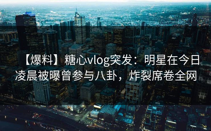 【爆料】糖心vlog突发：明星在今日凌晨被曝曾参与八卦，炸裂席卷全网