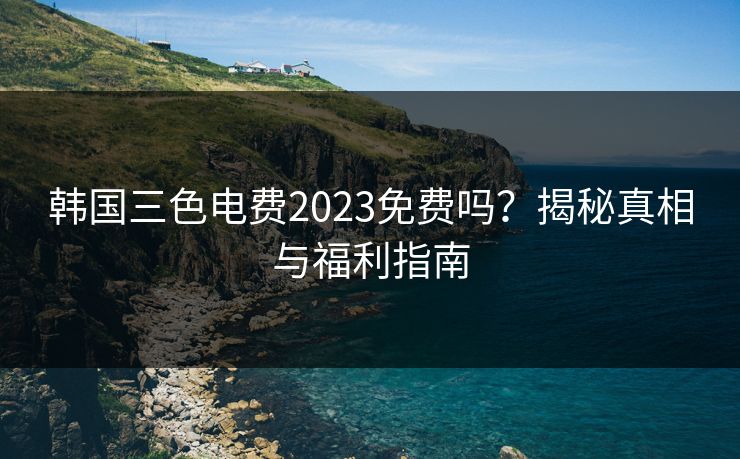 韩国三色电费2023免费吗？揭秘真相与福利指南