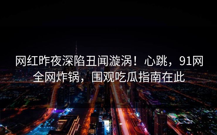 网红昨夜深陷丑闻漩涡！心跳，91网全网炸锅，围观吃瓜指南在此