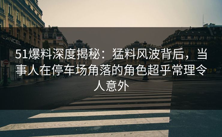 51爆料深度揭秘：猛料风波背后，当事人在停车场角落的角色超乎常理令人意外