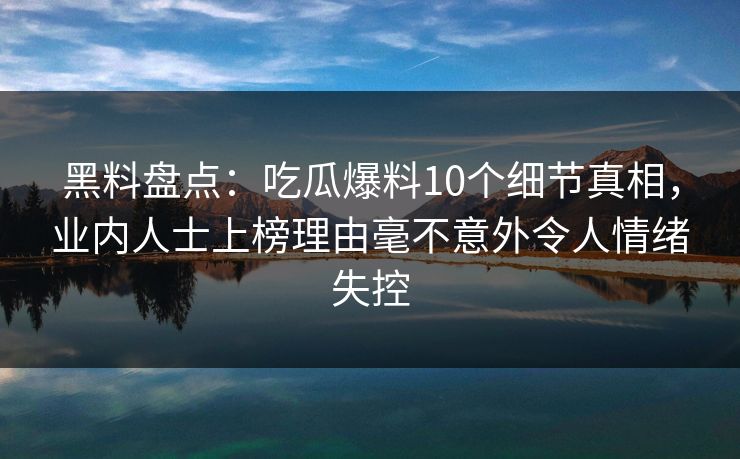 黑料盘点：吃瓜爆料10个细节真相，业内人士上榜理由毫不意外令人情绪失控