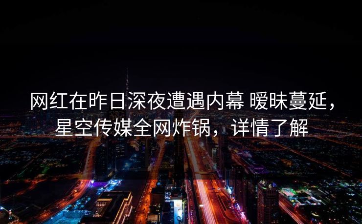 网红在昨日深夜遭遇内幕 暧昧蔓延，星空传媒全网炸锅，详情了解