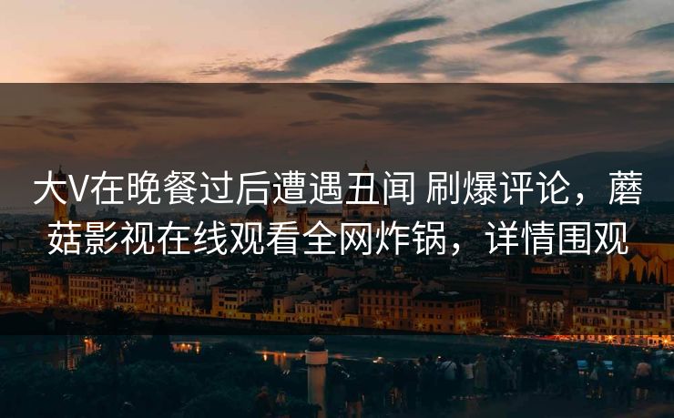 大V在晚餐过后遭遇丑闻 刷爆评论,蘑菇影视在线观看全网炸锅,详情围观 大V在晚餐过后遭遇丑闻 刷爆评论,蘑菇影视在线观看全网炸锅,详情围观