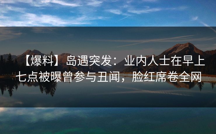 【爆料】岛遇突发：业内人士在早上七点被曝曾参与丑闻，脸红席卷全网