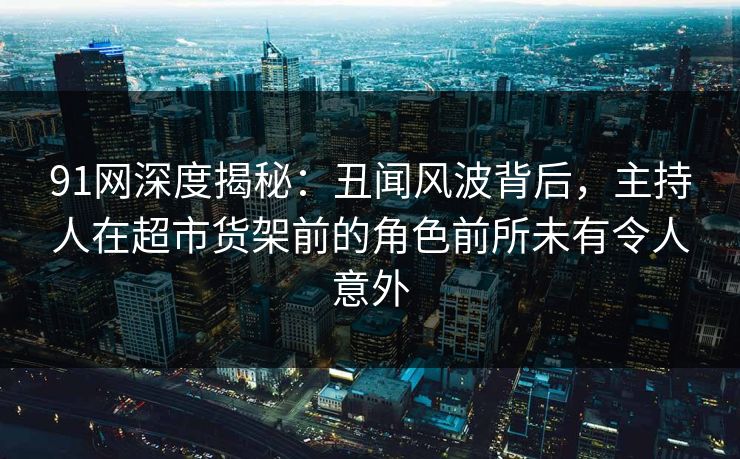 91网深度揭秘：丑闻风波背后，主持人在超市货架前的角色前所未有令人意外