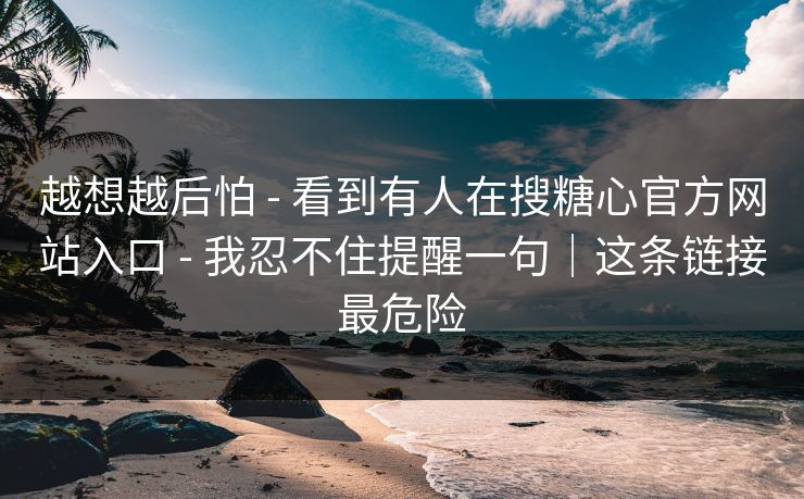 越想越后怕 - 看到有人在搜糖心官方网站入口 - 我忍不住提醒一句｜这条链接最危险