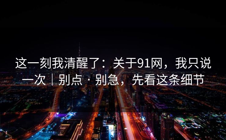 这一刻我清醒了：关于91网，我只说一次｜别点 · 别急，先看这条细节