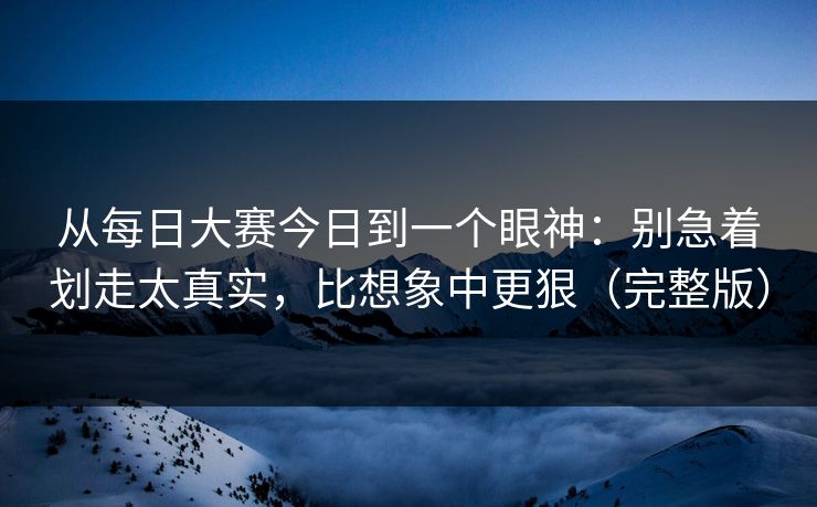 从每日大赛今日到一个眼神：别急着划走太真实，比想象中更狠（完整版）