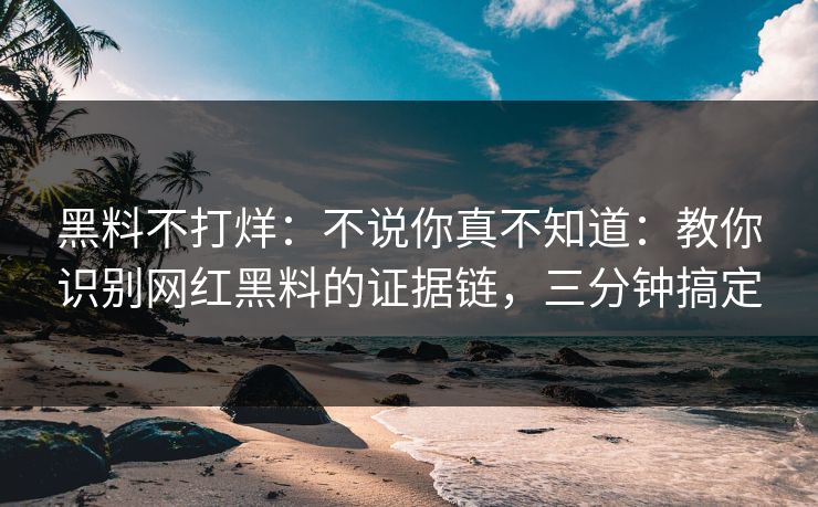 黑料不打烊：不说你真不知道：教你识别网红黑料的证据链，三分钟搞定