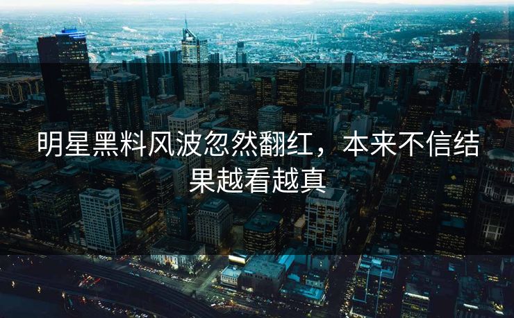 明星黑料风波忽然翻红，本来不信结果越看越真