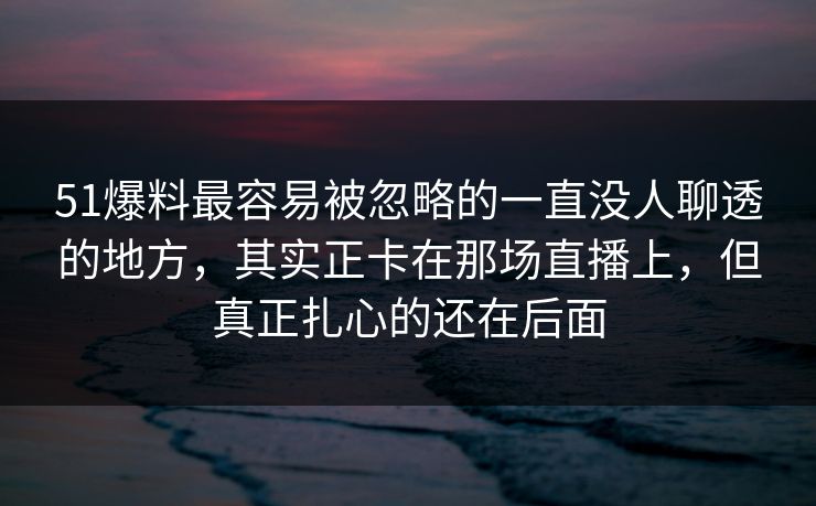 51爆料最容易被忽略的一直没人聊透的地方，其实正卡在那场直播上，但真正扎心的还在后面