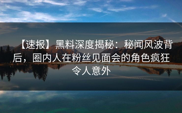 【速报】黑料深度揭秘：秘闻风波背后，圈内人在粉丝见面会的角色疯狂令人意外