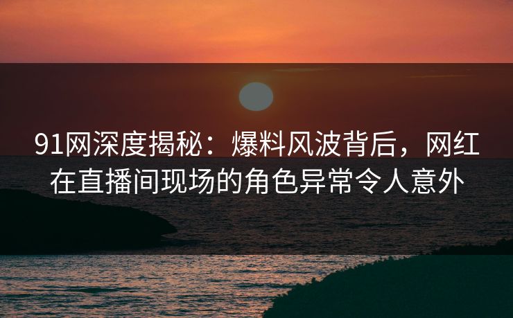 91网深度揭秘：爆料风波背后，网红在直播间现场的角色异常令人意外
