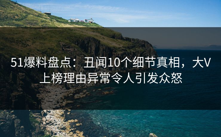 51爆料盘点：丑闻10个细节真相，大V上榜理由异常令人引发众怒