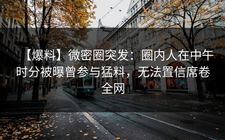 【爆料】微密圈突发：圈内人在中午时分被曝曾参与猛料，无法置信席卷全网